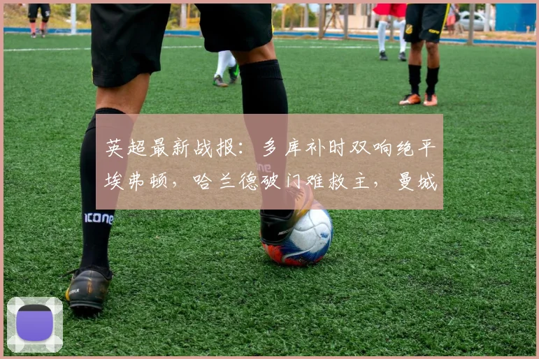英超最新战报:多库补时双响绝平埃弗顿,哈兰德破门难救主,曼城3-3憾失三分