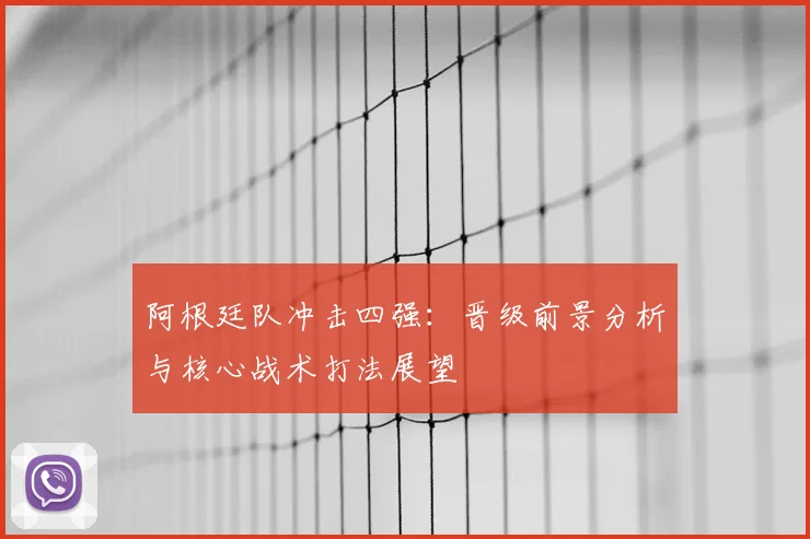阿根廷队冲击四强:晋级前景分析与核心战术打法展望