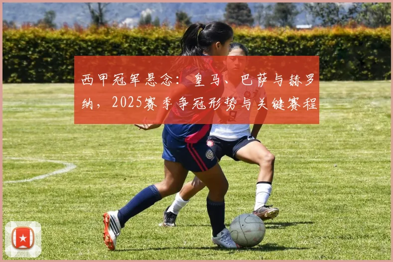 西甲冠军悬念：皇马、巴萨与赫罗纳，2025赛季争冠形势与关键赛程全解析