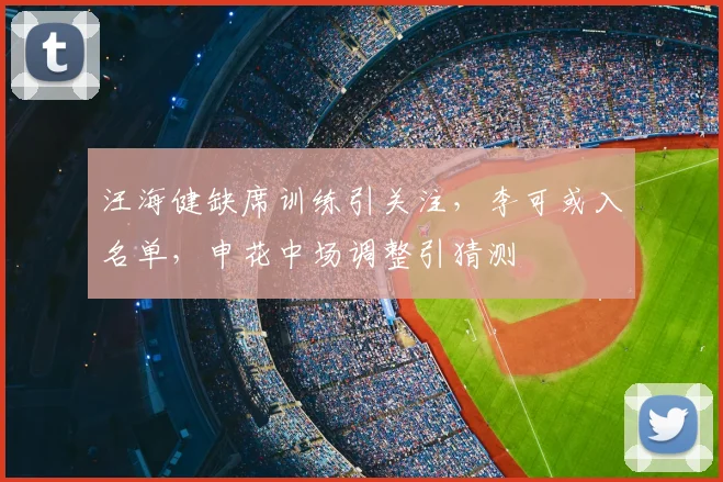 汪海健缺席训练引关注，李可或入名单，申花中场调整引猜测