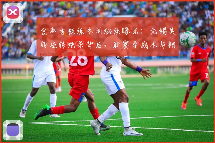 金奉吉教练冬训秘诀曝光:无锡吴钩逆转绝杀背后,新赛季战术与韧性提升全解析