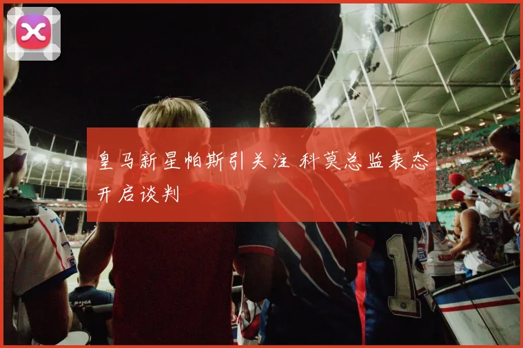 皇马新星帕斯引关注 科莫总监表态开启谈判