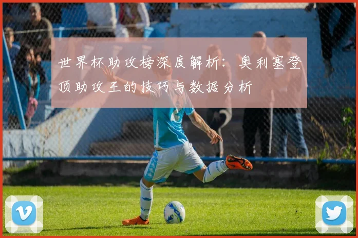 世界杯助攻榜深度解析：奥利塞登顶助攻王的技巧与数据分析
