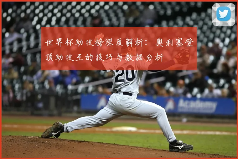 世界杯助攻榜深度解析:奥利塞登顶助攻王的技巧与数据分析